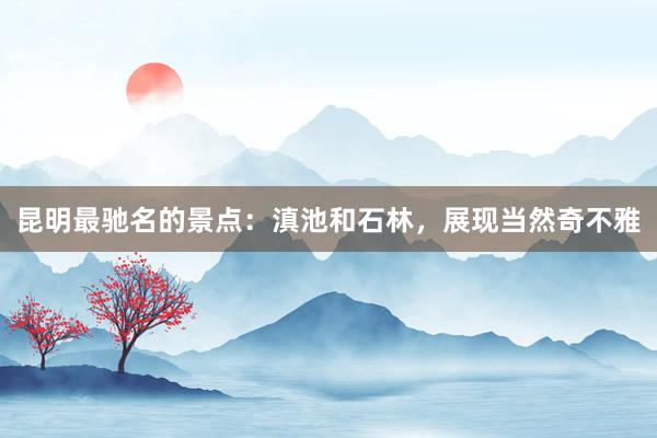 昆明最驰名的景点：滇池和石林，展现当然奇不雅