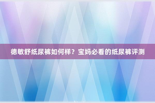 德敏舒纸尿裤如何样？宝妈必看的纸尿裤评测
